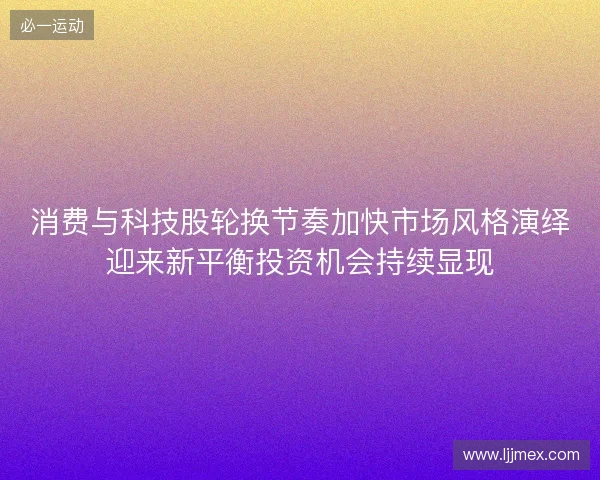 消费与科技股轮换节奏加快市场风格演绎迎来新平衡投资机会持续显现