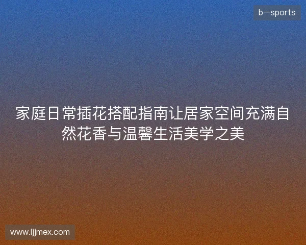 家庭日常插花搭配指南让居家空间充满自然花香与温馨生活美学之美 家庭日常插花搭配指南让居家空间充满自然花香与温馨生活美学之美
