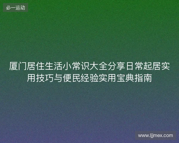 厦门居住生活小常识大全分享日常起居实用技巧与便民经验实用宝典指南